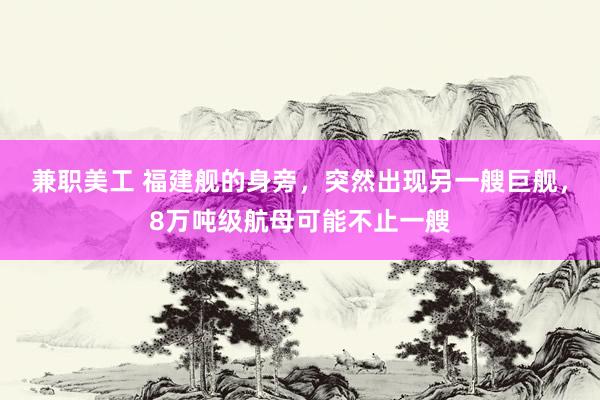 兼职美工 福建舰的身旁，突然出现另一艘巨舰，8万吨级航母可能不止一艘