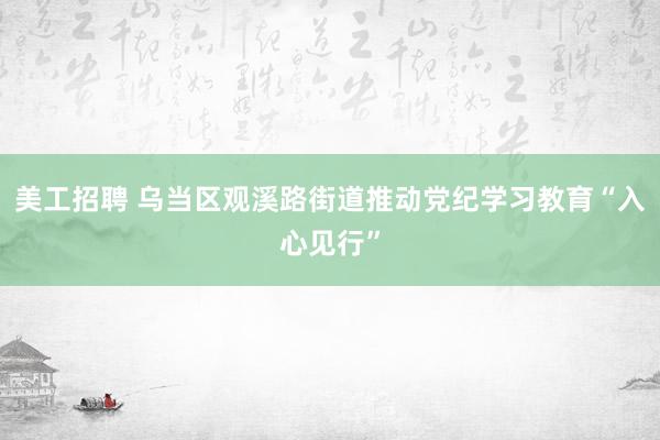 美工招聘 乌当区观溪路街道推动党纪学习教育“入心见行”