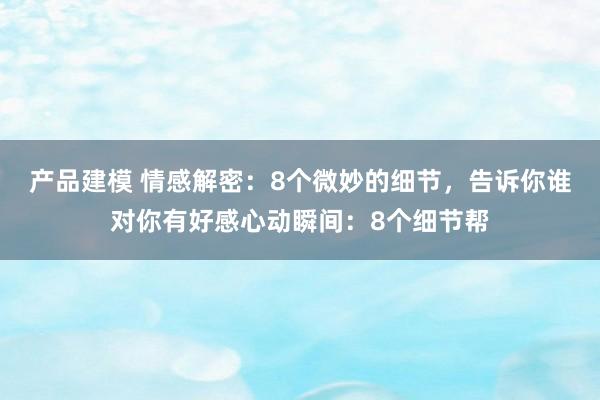 产品建模 情感解密：8个微妙的细节，告诉你谁对你有好感心动瞬间：8个细节帮