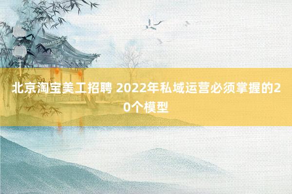 北京淘宝美工招聘 2022年私域运营必须掌握的20个模型