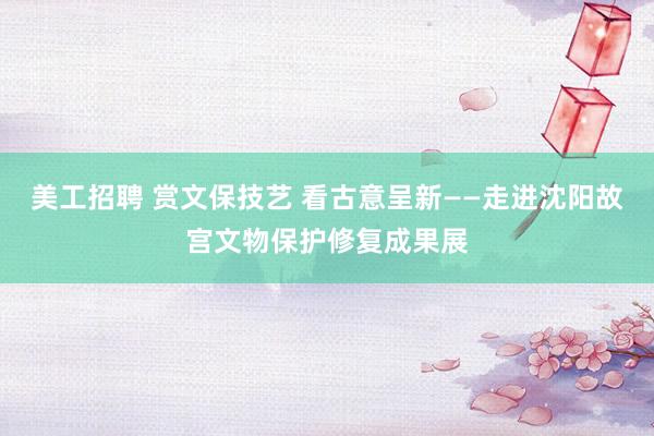 美工招聘 赏文保技艺 看古意呈新——走进沈阳故宫文物保护修复成果展