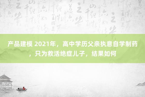 产品建模 2021年，高中学历父亲执意自学制药，只为救活绝症儿子，结果如何