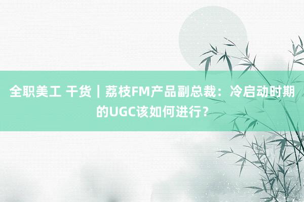 全职美工 干货｜荔枝FM产品副总裁：冷启动时期的UGC该如何进行？