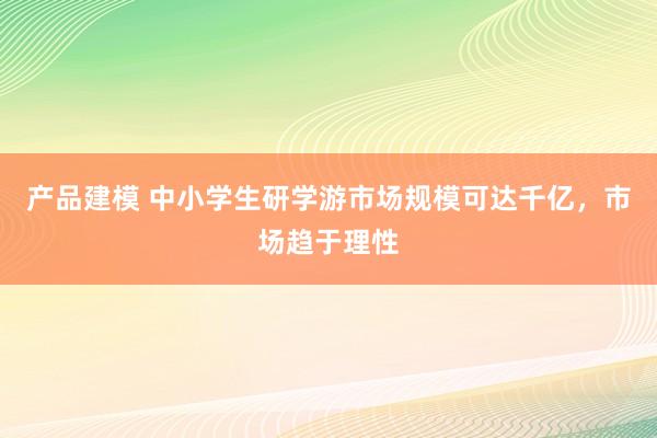 产品建模 中小学生研学游市场规模可达千亿，市场趋于理性