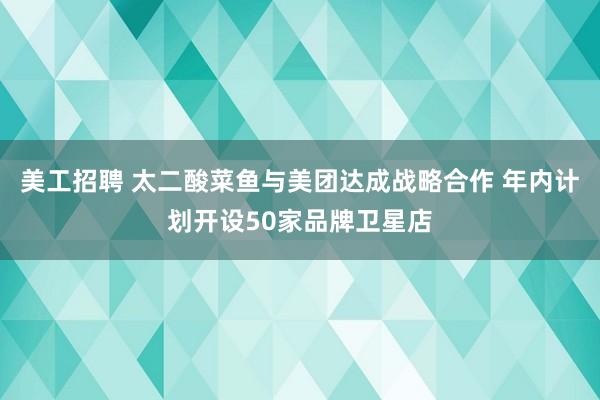 美工招聘 太二酸菜鱼与美团达成战略合作 年内计划开设50家品牌卫星店