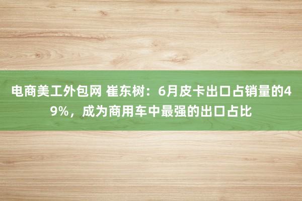 电商美工外包网 崔东树：6月皮卡出口占销量的49%，成为商用车中最强的出口占比