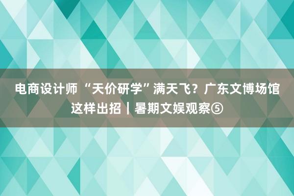 电商设计师 “天价研学”满天飞？广东文博场馆这样出招｜暑期文娱观察⑤