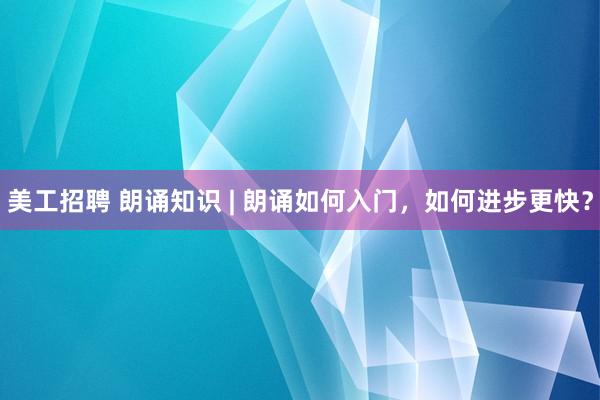 美工招聘 朗诵知识 | 朗诵如何入门，如何进步更快？