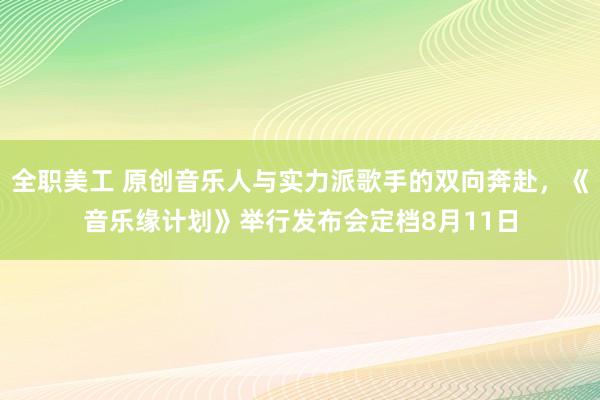 全职美工 原创音乐人与实力派歌手的双向奔赴，《音乐缘计划》举行发布会定档8月11日