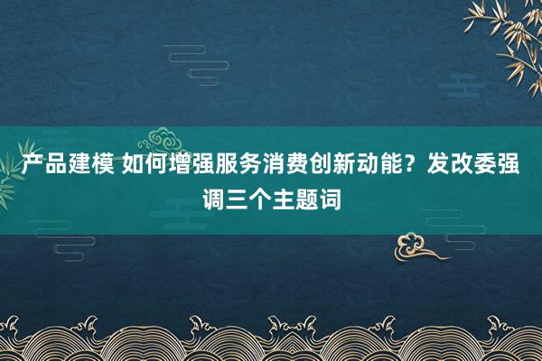 产品建模 如何增强服务消费创新动能？发改委强调三个主题词