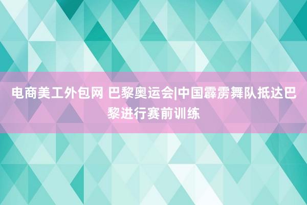 电商美工外包网 巴黎奥运会|中国霹雳舞队抵达巴黎进行赛前训练