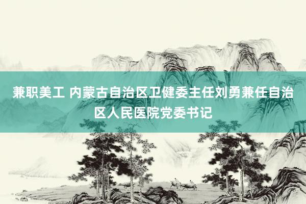 兼职美工 内蒙古自治区卫健委主任刘勇兼任自治区人民医院党委书记