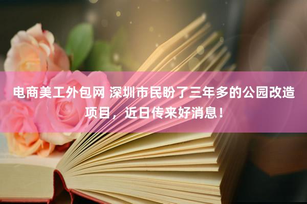 电商美工外包网 深圳市民盼了三年多的公园改造项目，近日传来好消息！