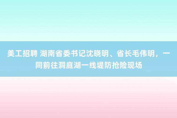 美工招聘 湖南省委书记沈晓明、省长毛伟明，一同前往洞庭湖一线堤防抢险现场