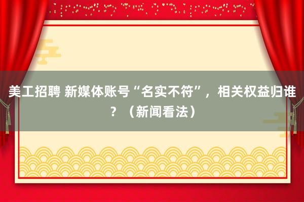 美工招聘 新媒体账号“名实不符”，相关权益归谁？（新闻看法）