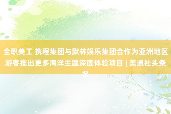 全职美工 携程集团与默林娱乐集团合作为亚洲地区游客推出更多海洋主题深度体验项目 | 美通社头条