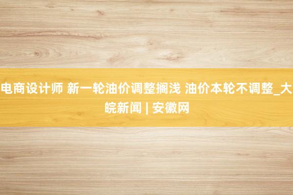 电商设计师 新一轮油价调整搁浅 油价本轮不调整_大皖新闻 | 安徽网