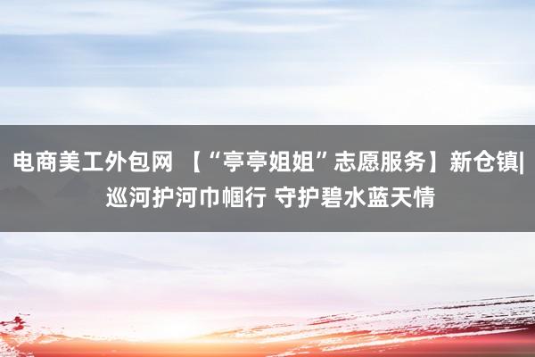 电商美工外包网 【“亭亭姐姐”志愿服务】新仓镇| 巡河护河巾帼行 守护碧水蓝天情