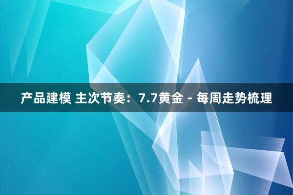 产品建模 主次节奏：7.7黄金 - 每周走势梳理