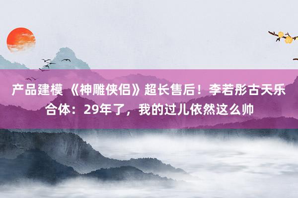 产品建模 《神雕侠侣》超长售后！李若彤古天乐合体：29年了，我的过儿依然这么帅