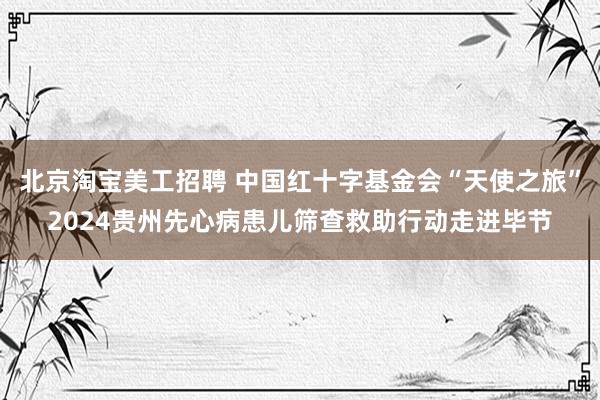 北京淘宝美工招聘 中国红十字基金会“天使之旅”2024贵州先心病患儿筛查救助行动走进毕节