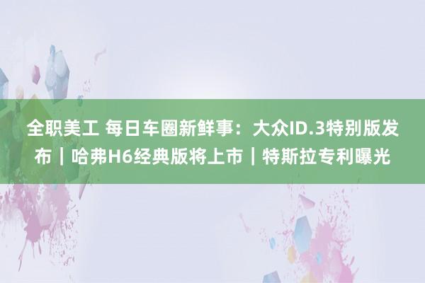 全职美工 每日车圈新鲜事：大众ID.3特别版发布｜哈弗H6经典版将上市｜特斯拉专利曝光