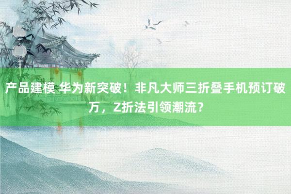 产品建模 华为新突破！非凡大师三折叠手机预订破万，Z折法引领潮流？