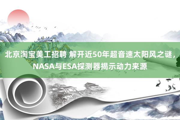 北京淘宝美工招聘 解开近50年超音速太阳风之谜，NASA与ESA探测器揭示动力来源