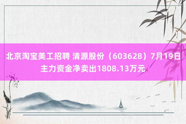 北京淘宝美工招聘 清源股份（603628）7月19日主力资金净卖出1808.13万元