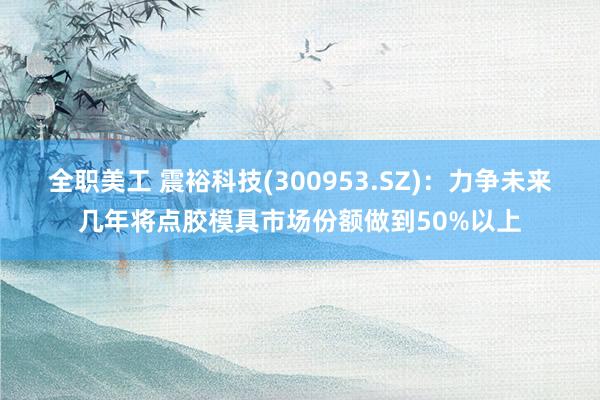 全职美工 震裕科技(300953.SZ)：力争未来几年将点胶模具市场份额做到50%以上