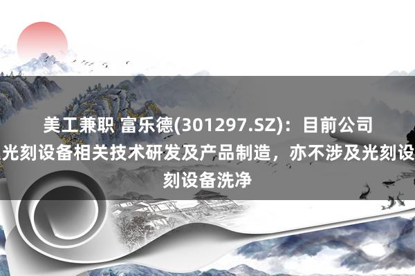 美工兼职 富乐德(301297.SZ)：目前公司不涉及光刻设备相关技术研发及产品制造，亦不涉及光刻设备洗净