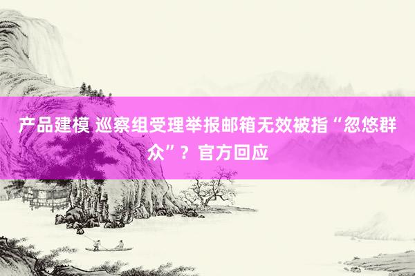 产品建模 巡察组受理举报邮箱无效被指“忽悠群众”？官方回应