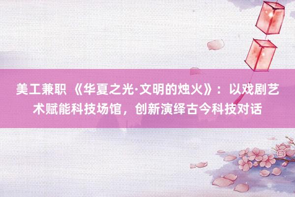 美工兼职 《华夏之光·文明的烛火》：以戏剧艺术赋能科技场馆，创新演绎古今科技对话