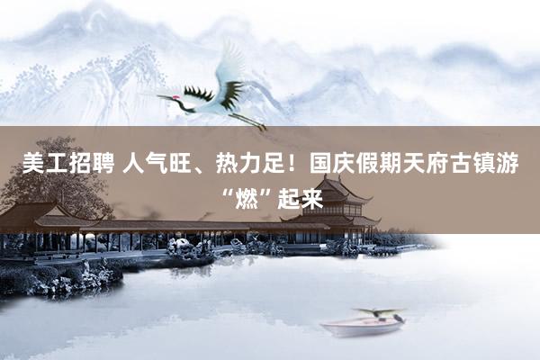 美工招聘 人气旺、热力足！国庆假期天府古镇游“燃”起来