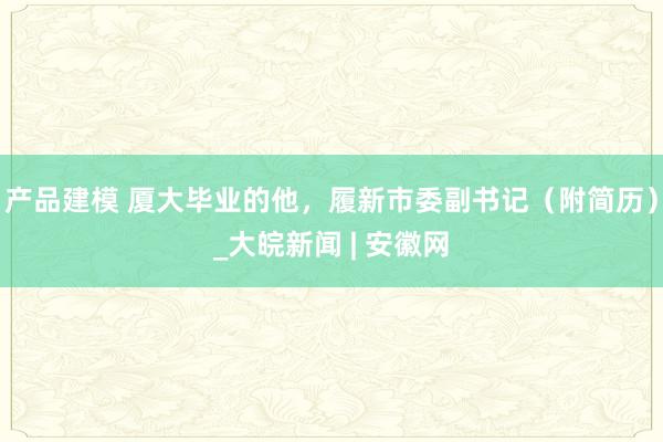 产品建模 厦大毕业的他，履新市委副书记（附简历）_大皖新闻 | 安徽网