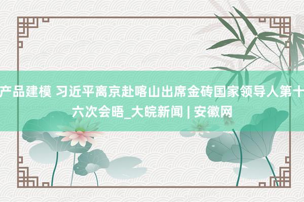 产品建模 习近平离京赴喀山出席金砖国家领导人第十六次会晤_大皖新闻 | 安徽网