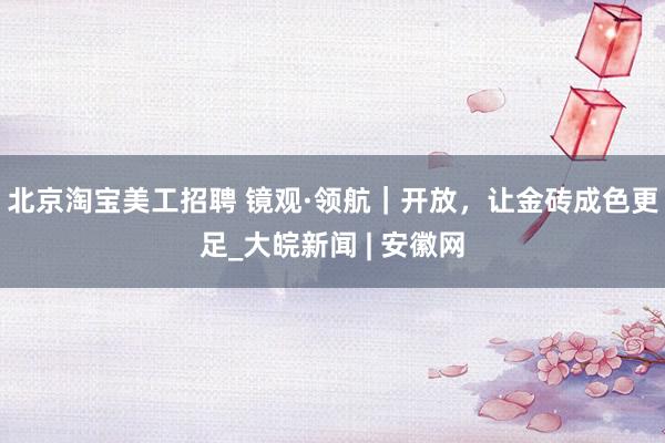 北京淘宝美工招聘 镜观·领航｜开放，让金砖成色更足_大皖新闻 | 安徽网