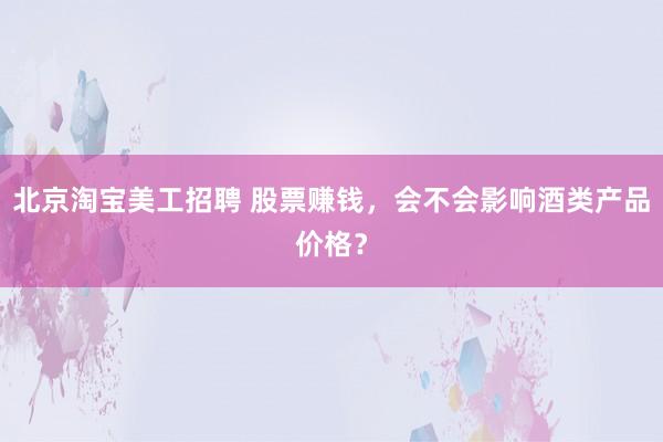 北京淘宝美工招聘 股票赚钱，会不会影响酒类产品价格？